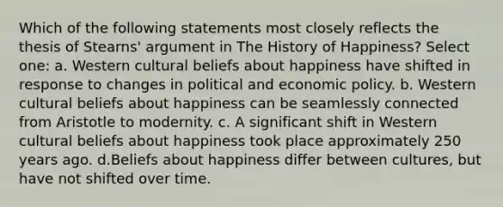 Which of the following statements most closely reflects the thesis of Stearns' argument in The History of Happiness? Select one: a. Western cultural beliefs about happiness have shifted in response to changes in political and economic policy. b. Western cultural beliefs about happiness can be seamlessly connected from Aristotle to modernity. c. A significant shift in Western cultural beliefs about happiness took place approximately 250 years ago. d.Beliefs about happiness differ between cultures, but have not shifted over time.