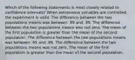 Which of the following statements is most closely related to confidence intervals? When extraneous variables are controlled, the experiment is valid. The difference between the two populations means was between .95 and .99. The difference between the two populations means was not zero. The mean of the first population is greater than the mean of the second population. The difference between the two populations means was between .95 and .99. The difference between the two populations means was not zero. The mean of the first population is greater than the mean of the second population.