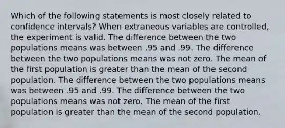 Which of the following statements is most closely related to confidence intervals? When extraneous variables are controlled, the experiment is valid. The difference between the two populations means was between .95 and .99. The difference between the two populations means was not zero. The mean of the first population is greater than the mean of the second population. The difference between the two populations means was between .95 and .99. The difference between the two populations means was not zero. The mean of the first population is greater than the mean of the second population.