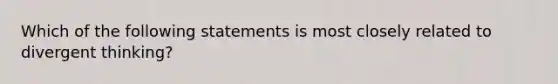 Which of the following statements is most closely related to divergent thinking?