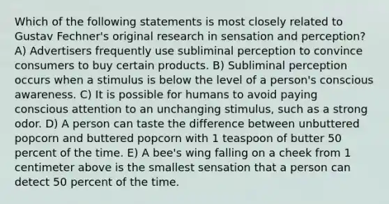 Which of the following statements is most closely related to Gustav Fechner's original research in sensation and perception? A) Advertisers frequently use subliminal perception to convince consumers to buy certain products. B) Subliminal perception occurs when a stimulus is below the level of a person's conscious awareness. C) It is possible for humans to avoid paying conscious attention to an unchanging stimulus, such as a strong odor. D) A person can taste the difference between unbuttered popcorn and buttered popcorn with 1 teaspoon of butter 50 percent of the time. E) A bee's wing falling on a cheek from 1 centimeter above is the smallest sensation that a person can detect 50 percent of the time.