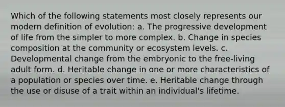 Which of the following statements most closely represents our modern definition of evolution: a. The progressive development of life from the simpler to more complex. b. Change in species composition at the community or ecosystem levels. c. Developmental change from the embryonic to the free-living adult form. d. Heritable change in one or more characteristics of a population or species over time. e. Heritable change through the use or disuse of a trait within an individual's lifetime.