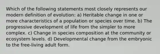 Which of the following statements most closely represents our modern definition of evolution: a) Heritable change in one or more characteristics of a population or species over time. b) The progressive development of life from the simpler to more complex. c) Change in species composition at the community or ecosystem levels. d) Developmental change from the embryonic to the free-living adult form.