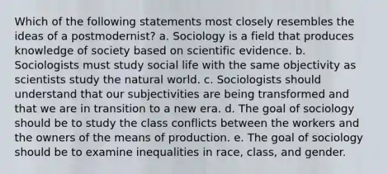 Which of the following statements most closely resembles the ideas of a postmodernist? a. Sociology is a field that produces knowledge of society based on scientific evidence. b. Sociologists must study social life with the same objectivity as scientists study the natural world. c. Sociologists should understand that our subjectivities are being transformed and that we are in transition to a new era. d. The goal of sociology should be to study the class conflicts between the workers and the owners of the means of production. e. The goal of sociology should be to examine inequalities in race, class, and gender.