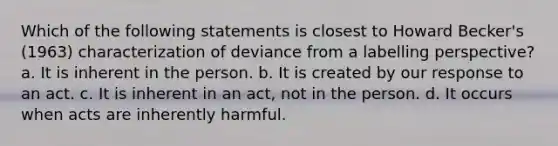 Which of the following statements is closest to Howard Becker's (1963) characterization of deviance from a labelling perspective? a. It is inherent in the person. b. It is created by our response to an act. c. It is inherent in an act, not in the person. d. It occurs when acts are inherently harmful.