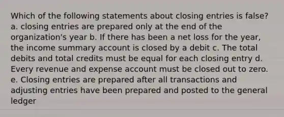 Which of the following statements about closing entries is false? a. closing entries are prepared only at the end of the organization's year b. If there has been a net loss for the year, the income summary account is closed by a debit c. The total debits and total credits must be equal for each closing entry d. Every revenue and expense account must be closed out to zero. e. Closing entries are prepared after all transactions and adjusting entries have been prepared and posted to the general ledger