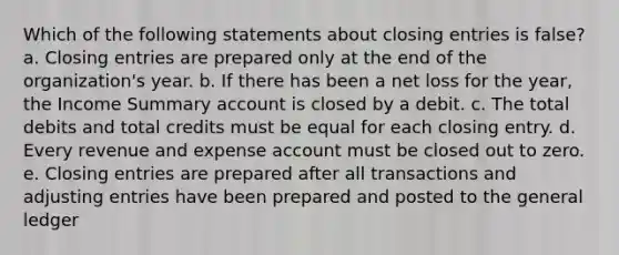 Which of the following statements about closing entries is false? a. Closing entries are prepared only at the end of the organization's year. b. If there has been a net loss for the year, the Income Summary account is closed by a debit. c. The total debits and total credits must be equal for each closing entry. d. Every revenue and expense account must be closed out to zero. e. Closing entries are prepared after all transactions and adjusting entries have been prepared and posted to the general ledger