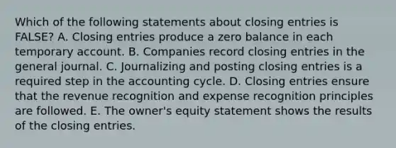 Which of the following statements about closing entries is FALSE? A. Closing entries produce a zero balance in each temporary account. B. Companies record closing entries in the general journal. C. Journalizing and posting closing entries is a required step in the accounting cycle. D. Closing entries ensure that the revenue recognition and expense recognition principles are followed. E. The owner's equity statement shows the results of the closing entries.