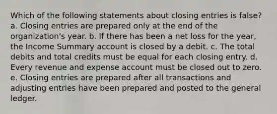 Which of the following statements about closing entries is false? a. Closing entries are prepared only at the end of the organization's year. b. If there has been a net loss for the year, the Income Summary account is closed by a debit. c. The total debits and total credits must be equal for each closing entry. d. Every revenue and expense account must be closed out to zero. e. Closing entries are prepared after all transactions and adjusting entries have been prepared and posted to the general ledger.