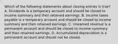 Which of the following statements about closing entries is true? A. Dividends is a temporary account and should be closed to income summary and then retained earnings. B. Income taxes payable is a temporary account and should be closed to income summary and then retained earnings. C. Unearned revenue is a permanent account and should be closed to income summary and then retained earnings. D. Accumulated depreciation is a permanent account and should not be closed.