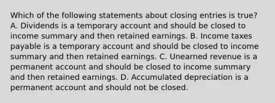 Which of the following statements about <a href='https://www.questionai.com/knowledge/kosjhwC4Ps-closing-entries' class='anchor-knowledge'>closing entries</a> is true? A. Dividends is a temporary account and should be closed to income summary and then retained earnings. B. Income taxes payable is a temporary account and should be closed to income summary and then retained earnings. C. Unearned revenue is a permanent account and should be closed to income summary and then retained earnings. D. Accumulated depreciation is a permanent account and should not be closed.