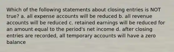 Which of the following statements about closing entries is NOT true? a. all expense accounts will be reduced b. all revenue accounts will be reduced c. retained earnings will be reduced for an amount equal to the period's net income d. after closing entries are recorded, all temporary accounts will have a zero balance