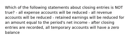 Which of the following statements about closing entries is NOT true? - all expense accounts will be reduced - all revenue accounts will be reduced - retained earnings will be reduced for an amount equal to the period's net income - after closing entries are recorded, all temporary accounts will have a zero balance