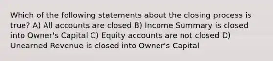 Which of the following statements about the closing process is true? A) All accounts are closed B) Income Summary is closed into Owner's Capital C) Equity accounts are not closed D) Unearned Revenue is closed into Owner's Capital