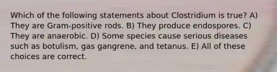 Which of the following statements about Clostridium is true? A) They are Gram-positive rods. B) They produce endospores. C) They are anaerobic. D) Some species cause serious diseases such as botulism, gas gangrene, and tetanus. E) All of these choices are correct.