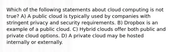 Which of the following statements about cloud computing is not true? A) A public cloud is typically used by companies with stringent privacy and security requirements. B) Dropbox is an example of a public cloud. C) Hybrid clouds offer both public and private cloud options. D) A private cloud may be hosted internally or externally.