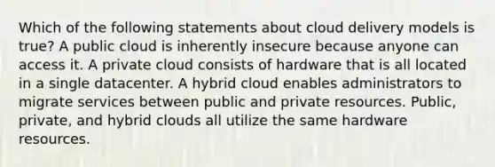 Which of the following statements about cloud delivery models is true? A public cloud is inherently insecure because anyone can access it. A private cloud consists of hardware that is all located in a single datacenter. A hybrid cloud enables administrators to migrate services between public and private resources. Public, private, and hybrid clouds all utilize the same hardware resources.