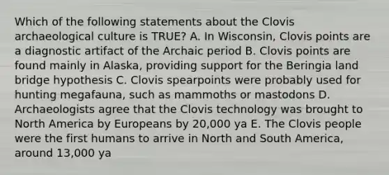 Which of the following statements about the Clovis archaeological culture is TRUE? A. In Wisconsin, Clovis points are a diagnostic artifact of the Archaic period B. Clovis points are found mainly in Alaska, providing support for the Beringia land bridge hypothesis C. Clovis spearpoints were probably used for hunting megafauna, such as mammoths or mastodons D. Archaeologists agree that the Clovis technology was brought to North America by Europeans by 20,000 ya E. The Clovis people were the first humans to arrive in North and South America, around 13,000 ya