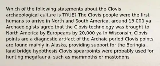 Which of the following statements about the Clovis archaeological culture is TRUE? The Clovis people were the first humans to arrive in North and South America, around 13,000 ya Archaeologists agree that the Clovis technology was brought to North America by Europeans by 20,000 ya In Wisconsin, Clovis points are a diagnostic artifact of the Archaic period Clovis points are found mainly in Alaska, providing support for the Beringia land bridge hypothesis Clovis spearpoints were probably used for hunting megafauna, such as mammoths or mastodons