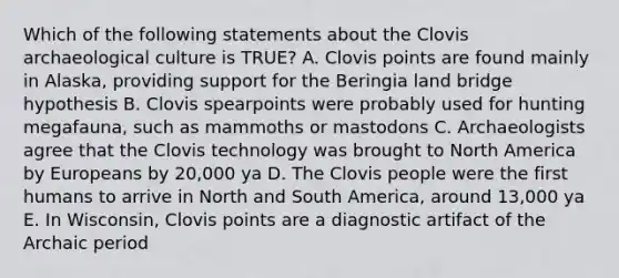 Which of the following statements about the Clovis archaeological culture is TRUE? A. Clovis points are found mainly in Alaska, providing support for the Beringia land bridge hypothesis B. Clovis spearpoints were probably used for hunting megafauna, such as mammoths or mastodons C. Archaeologists agree that the Clovis technology was brought to North America by Europeans by 20,000 ya D. The Clovis people were the first humans to arrive in North and South America, around 13,000 ya E. In Wisconsin, Clovis points are a diagnostic artifact of the Archaic period