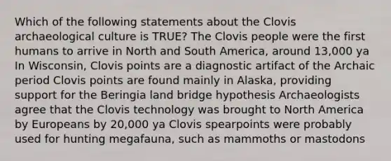 Which of the following statements about the Clovis archaeological culture is TRUE? The Clovis people were the first humans to arrive in North and South America, around 13,000 ya In Wisconsin, Clovis points are a diagnostic artifact of the Archaic period Clovis points are found mainly in Alaska, providing support for the Beringia land bridge hypothesis Archaeologists agree that the Clovis technology was brought to North America by Europeans by 20,000 ya Clovis spearpoints were probably used for hunting megafauna, such as mammoths or mastodons