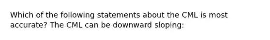 Which of the following statements about the CML is most accurate? The CML can be downward sloping: