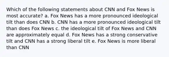 Which of the following statements about CNN and Fox News is most accurate? a. Fox News has a more pronounced ideological tilt than does CNN b. CNN has a more pronounced ideological tilt than does Fox News c. the ideological tilt of Fox News and CNN are approximately equal d. Fox News has a strong conservative tilt and CNN has a strong liberal tilt e. Fox News is more liberal than CNN