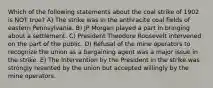 Which of the following statements about the coal strike of 1902 is NOT true? A) The strike was in the anthracite coal fields of eastern Pennsylvania. B) JP Morgan played a part in bringing about a settlement. C) President Theodore Roosevelt intervened on the part of the public. D) Refusal of the mine operators to recognize the union as a bargaining agent was a major issue in the strike. E) The Intervention by the President in the strike was strongly resented by the union but accepted willingly by the mine operators.