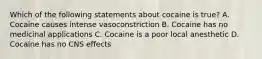 Which of the following statements about cocaine is true? A. Cocaine causes intense vasoconstriction B. Cocaine has no medicinal applications C. Cocaine is a poor local anesthetic D. Cocaine has no CNS effects