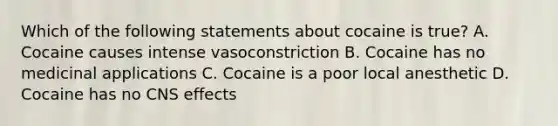 Which of the following statements about cocaine is true? A. Cocaine causes intense vasoconstriction B. Cocaine has no medicinal applications C. Cocaine is a poor local anesthetic D. Cocaine has no CNS effects