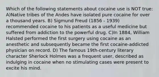 Which of the following statements about cocaine use is NOT true: A)Native tribes of the Andes have isolated pure cocaine for over a thousand years. B) Sigmund Freud (1856 - 1939) recommended cocaine to his patients as a useful medicine but suffered from addiction to the powerful drug. C)In 1884, William Halsted performed the first surgery using cocaine as an anesthetic and subsequently became the first cocaine-addicted physician on record. D) The famous 19th-century literary character Sherlock Holmes was a frequent user, described as indulging in cocaine when no stimulating cases were present to excite his mind.