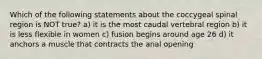 Which of the following statements about the coccygeal spinal region is NOT true? a) it is the most caudal vertebral region b) it is less flexible in women c) fusion begins around age 26 d) it anchors a muscle that contracts the anal opening