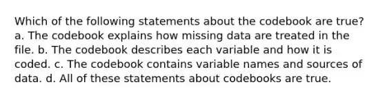 Which of the following statements about the codebook are true? a. The codebook explains how missing data are treated in the file. b. The codebook describes each variable and how it is coded. c. The codebook contains variable names and sources of data. d. All of these statements about codebooks are true.