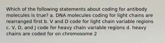 Which of the following statements about coding for antibody molecules is true? a. DNA molecules coding for light chains are rearranged first b. V and D code for light chain variable regions c. V, D, and J code for heavy chain variable regions d. heavy chains are coded for on chromosome 2