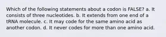 Which of the following statements about a codon is FALSE? a. It consists of three nucleotides. b. It extends from one end of a tRNA molecule. c. It may code for the same amino acid as another codon. d. It never codes for more than one amino acid.