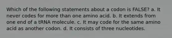 Which of the following statements about a codon is FALSE? a. It never codes for more than one amino acid. b. It extends from one end of a tRNA molecule. c. It may code for the same amino acid as another codon. d. It consists of three nucleotides.