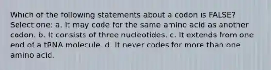 Which of the following statements about a codon is FALSE? Select one: a. It may code for the same amino acid as another codon. b. It consists of three nucleotides. c. It extends from one end of a tRNA molecule. d. It never codes for more than one amino acid.