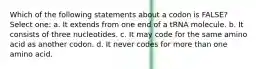 Which of the following statements about a codon is FALSE? Select one: a. It extends from one end of a tRNA molecule. b. It consists of three nucleotides. c. It may code for the same amino acid as another codon. d. It never codes for more than one amino acid.