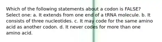 Which of the following statements about a codon is FALSE? Select one: a. It extends from one end of a tRNA molecule. b. It consists of three nucleotides. c. It may code for the same amino acid as another codon. d. It never codes for more than one amino acid.