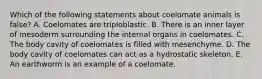 Which of the following statements about coelomate animals is false? A. Coelomates are triploblastic. B. There is an inner layer of mesoderm surrounding the internal organs in coelomates. C. The body cavity of coelomates is filled with mesenchyme. D. The body cavity of coelomates can act as a hydrostatic skeleton. E. An earthworm is an example of a coelomate.