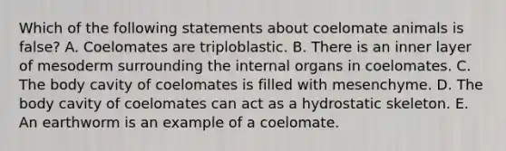 Which of the following statements about coelomate animals is false? A. Coelomates are triploblastic. B. There is an inner layer of mesoderm surrounding the internal organs in coelomates. C. The body cavity of coelomates is filled with mesenchyme. D. The body cavity of coelomates can act as a hydrostatic skeleton. E. An earthworm is an example of a coelomate.