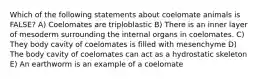 Which of the following statements about coelomate animals is FALSE? A) Coelomates are triploblastic B) There is an inner layer of mesoderm surrounding the internal organs in coelomates. C) They body cavity of coelomates is filled with mesenchyme D) The body cavity of coelomates can act as a hydrostatic skeleton E) An earthworm is an example of a coelomate