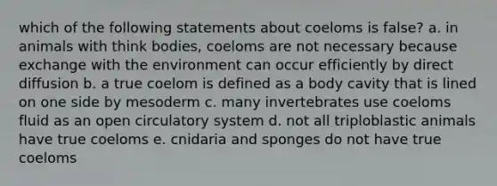 which of the following statements about coeloms is false? a. in animals with think bodies, coeloms are not necessary because exchange with the environment can occur efficiently by direct diffusion b. a true coelom is defined as a body cavity that is lined on one side by mesoderm c. many invertebrates use coeloms fluid as an open circulatory system d. not all triploblastic animals have true coeloms e. cnidaria and sponges do not have true coeloms