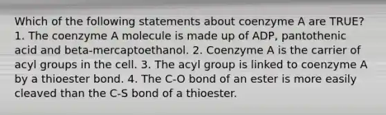 Which of the following statements about coenzyme A are TRUE? 1. The coenzyme A molecule is made up of ADP, pantothenic acid and beta-mercaptoethanol. 2. Coenzyme A is the carrier of acyl groups in the cell. 3. The acyl group is linked to coenzyme A by a thioester bond. 4. The C-O bond of an ester is more easily cleaved than the C-S bond of a thioester.