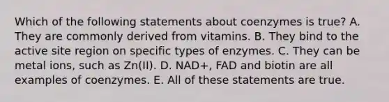 Which of the following statements about coenzymes is true? A. They are commonly derived from vitamins. B. They bind to the active site region on specific types of enzymes. C. They can be metal ions, such as Zn(II). D. NAD+, FAD and biotin are all examples of coenzymes. E. All of these statements are true.