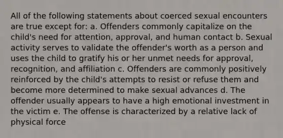 All of the following statements about coerced sexual encounters are true except for: a. Offenders commonly capitalize on the child's need for attention, approval, and human contact b. Sexual activity serves to validate the offender's worth as a person and uses the child to gratify his or her unmet needs for approval, recognition, and affiliation c. Offenders are commonly positively reinforced by the child's attempts to resist or refuse them and become more determined to make sexual advances d. The offender usually appears to have a high emotional investment in the victim e. The offense is characterized by a relative lack of physical force