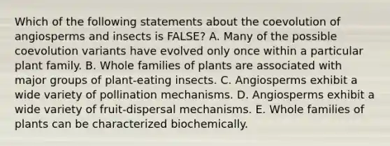 Which of the following statements about the coevolution of angiosperms and insects is FALSE? A. Many of the possible coevolution variants have evolved only once within a particular plant family. B. Whole families of plants are associated with major groups of plant-eating insects. C. Angiosperms exhibit a wide variety of pollination mechanisms. D. Angiosperms exhibit a wide variety of fruit-dispersal mechanisms. E. Whole families of plants can be characterized biochemically.