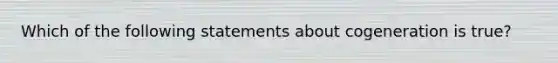 Which of the following statements about cogeneration is true?