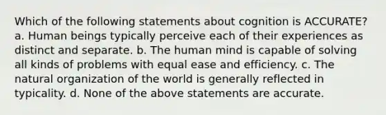 Which of the following statements about cognition is ACCURATE? a. Human beings typically perceive each of their experiences as distinct and separate. b. The human mind is capable of solving all kinds of problems with equal ease and efficiency. c. The natural organization of the world is generally reflected in typicality. d. None of the above statements are accurate.