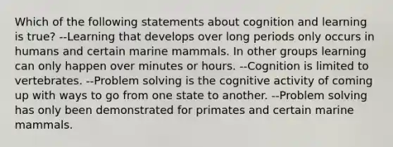 Which of the following statements about cognition and learning is true? --Learning that develops over long periods only occurs in humans and certain marine mammals. In other groups learning can only happen over minutes or hours. --Cognition is limited to vertebrates. --Problem solving is the cognitive activity of coming up with ways to go from one state to another. --Problem solving has only been demonstrated for primates and certain marine mammals.